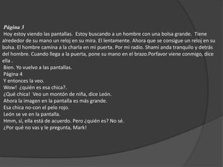 Página 3  Hoy estoy viendo las pantallas.  Estoy buscando a un hombre con una bolsa grande.  Tiene alrededor de su mano un reloj en su mira. El lentamente. Ahora que se consigue un reloj en su bolsa. El hombre camina a la charla en mi puerta. Por mi radio. Shami anda tranquilo y detrás del hombre. Cuando llega a la puerta, pone su mano en el brazo.Porfavor viene conmigo, dice  ella . Bien. Yo vuelvo a las pantallas.  Página 4  Y entonces la veo.  Wow!  ¿quién es esa chica?.  ¿Qué chica!  Veo un montón de niña, dice León.  Ahora la imagen en la pantalla es más grande.  Esa chica no-con el pelo rojo.  León se ve en la pantalla.  Hmm, sí, ella está de acuerdo. Pero ¿quién es? No sé.  ¿Por qué no vas y le pregunta, Mark! 