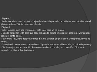 Página 5  Se ríe y se aleja, pero no puedo dejar de mirar a la pantalla de quién es esa chica hermosa?  ¿Cómo se llama? Quiero conocer  de ella.  Página 6  Todos los días miro a la chica con el pelo rojo, pero yo no la veo.  ¿Dónde está ella? León dice que cada dia.Donde esta la chica con el pelo rojo, Mark puede soñar, el canto es así?  Su primera risa, pero después de tres días me quieren golpear León. De repente, la veo de nuevo.  Estoy viendo a una mujer con un bolsa. Y grande entonces, allí está ella, la chica de pelo rojo .Ella tiene ojos verdes también. Pero no es un bebé con ella, un poco niño. Ellos están mirando un libro sobre los trenes. 