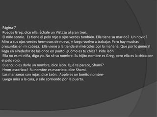  Página 7  Puedes Greg, dice ella. Échale un Vistazo al gran tren.  El niño sonríe.  Es tiene el pelo rojo y ojos verdes también. Ella tiene su marido?  Un novio?  Miro a sus ojos verdes hermosos de nuevo, y luego vuelvo a trabajar. Pero hay muchas preguntas en mi cabeza.  Ella viene a la tienda el miércoles por la mañana. Que por lo general llega en alrededor de las once en punto. ¿Cómo es tu chica?  Pide león  Ella no es mi niña, digo yo. No sé su nombre. Su hijito nombre es Greg, pero ella es la chica con el pelo rojo.  Bueno, lo es darle un nombre, dice león. Qué te parece, Shami?  Hmm-escarlata!  Su nombre es escarlata, dice Shami.  Las manzanas son rojas, dice León.  Apple es un bonito nombre-  Luego mira a la cara, y sale corriendo por la puerta. 