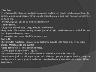  2 Boohoo  El próximo miércoles estoy en la tienda cuando la chica con el pelo rojo llega con Greg.  Se detiene y mira a una imagen.  Greg se quita el sombrero y la deja caer.  Tomo el sombrero e iré hacia ella.  -Perdón, digo yo.  ¿Es de su niño este sombrero?  Ella me sonríe.  Oh, gracias a usted, dice.  Greg, mira, es tu sombrero.  Greg se ríe.  Ella pone su mano y toma el que de mí.  ¿Es que ella llevaba un anillo?  No, no hay ningún anillo en su mano.  El miércoles es el mejor día de la semana, creo. Pagina 10 Diez minutos más tarde, estoy cerca de las flores, cuando León habla a mí en mi radio. Él dice.  Marcos, anda a la puerta!   Usted debe dejar la  chica con el pelo rojo.  ¿Qué?  ¿Qué está pasando?  Digo yo.  Ve rápidamente-ahora.  Es el niño-que tiene uno de los planos de color rojo.  Los aviones rojos!  Los niños que toman todo el tiempo, porque les gusta el color.  Luego de que lleguen a la puerta y suena la alarma.  Los niños lloran, y sus madres se enojan.  Odio a los aviones! 