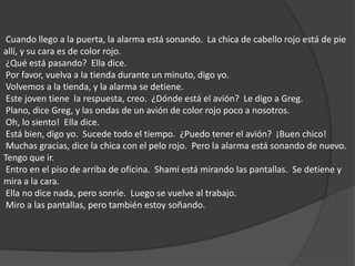  Cuando llego a la puerta, la alarma está sonando.  La chica de cabello rojo está de pie allí, y su cara es de color rojo.  ¿Qué está pasando?  Ella dice.  Por favor, vuelva a la tienda durante un minuto, digo yo.  Volvemos a la tienda, y la alarma se detiene.  Este joven tiene  la respuesta, creo.  ¿Dónde está el avión?  Le digo a Greg.  Plano, dice Greg, y las ondas de un avión de color rojo poco a nosotros.  Oh, lo siento!  Ella dice.  Está bien, digo yo.  Sucede todo el tiempo.  ¿Puedo tener el avión?  ¡Buen chico!  Muchas gracias, dice la chica con el pelo rojo.  Pero la alarma está sonando de nuevo.  Tengo que ir.  Entro en el piso de arriba de oficina.  Shami está mirando las pantallas.  Se detiene y mira a la cara.  Ella no dice nada, pero sonríe.  Luego se vuelve al trabajo.  Miro a las pantallas, pero también estoy soñando. 
