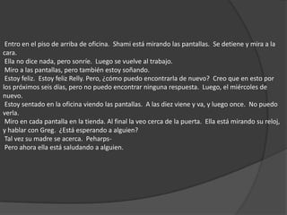  Entro en el piso de arriba de oficina.  Shami está mirando las pantallas.  Se detiene y mira a la cara.  Ella no dice nada, pero sonríe.  Luego se vuelve al trabajo.  Miro a las pantallas, pero también estoy soñando.  Estoy feliz.  Estoy feliz Relly. Pero, ¿cómo puedo encontrarla de nuevo?  Creo que en esto por los próximos seis días, pero no puedo encontrar ninguna respuesta.  Luego, el miércoles de nuevo.  Estoy sentado en la oficina viendo las pantallas.  A las diez viene y va, y luego once.  No puedo verla.  Miro en cada pantalla en la tienda. Al final la veo cerca de la puerta.  Ella está mirando su reloj, y hablar con Greg.  ¿Está esperando a alguien?  Tal vez su madre se acerca.  Peharps-  Pero ahora ella está saludando a alguien. 