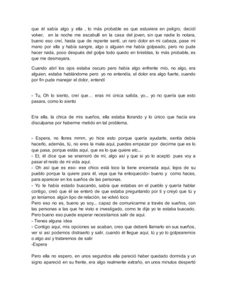 que él sabía algo y ella , lo más probable es que estuviera en peligro, decidí 
volver, en la noche me escabullí en la casa del joven, sin que nadie lo notara, 
bueno eso creí, hasta que de repente sentí, un raro dolor en mi cabeza, pase mi 
mano por ella y había sangre, algo o alguien me había golpeado, pero no pude 
hacer nada, poco después del golpe todo quedo en tinieblas, lo más probable, es 
que me desmayara. 
Cuando abrí los ojos estaba oscuro pero había algo enfrente mío, no algo, era 
alguien, estaba hablándome pero yo no entendía, el dolor era algo fuerte, cuando 
por fin pude manejar el dolor, entendí 
- Tu, Oh lo siento, creí que… eras mi única salida, yo... yo no quería que esto 
pasara, como lo siento 
Era ella, la chica de mis sueños, ella estaba llorando y lo único que hacía era 
disculparse por haberme metido en tal problema. 
- Espera, no llores mmm, yo hice esto porque quería ayudarte, sentía debía 
hacerlo, además, tú, no eres la mala aquí, puedes empezar por decirme que es lo 
que pasa, porque estás aquí, que es lo que quiere etc... 
- El, él dice que se enamoró de mí, algo así y que si yo lo aceptó pues voy a 
pasar el resto de mi vida aquí. 
- Oh así que es eso- ese chico está loco la tiene encerrada aquí, lejos de su 
pueblo porque la quiere para él, vaya que ha enloquecido- bueno y como haces, 
para aparecer en los sueños de las personas. 
- Yo te había estado buscando, sabía que estabas en el pueblo y quería hablar 
contigo, creó que él se enteró de que estaba preguntando por ti y creyó que tú y 
yo teníamos algún tipo de relación, se volvió loco 
Pero eso no es, bueno yo soy... capaz de comunicarme a través de sueños, con 
las personas a las que he visto e investigado, como te dije yo te estaba buscado. 
Pero bueno eso puede esperar necesitamos salir de aquí. 
- Tienes alguna idea 
- Contigo aquí, mis opciones se acaban, creo que deberé llamarlo en sus sueños, 
ver si así podemos distraerlo y salir, cuando él llegue aquí, tú y yo lo golpearemos 
o algo así y trataremos de salir 
-Espera 
Pero ella no espero, en unos segundos ella pareció haber quedado dormida y un 
signo apareció en su frente, era algo realmente extraño, en unos minutos despertó 
 