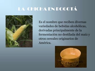 LA CHICHA EN BOGOTÁ

      Es el nombre que reciben diversas
      variedades de bebidas alcohólicas,
      derivadas principalmente de la
      fermentación no destilada del maíz y
      otros cereales originarios de
      América.
 