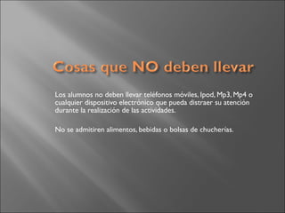 Los alumnos no deben llevar teléfonos móviles, Ipod, Mp3, Mp4 o
cualquier dispositivo electrónico que pueda distraer su atención
durante la realización de las actividades.
No se admitiren alimentos, bebidas o bolsas de chucherías.
 