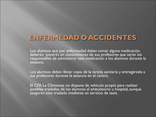 Los alumnos que por enfermedad deban tomar alguna medicación,
deberán  ponerlo en conocimiento de sus profesores que serán los
responsables de administrar esta medicación a los alumnos durante la
estancia.
Los alumnos deben llevar copia de la tarjeta sanitaria y entregársela a
sus profesores durante la estancia en el centro.
El CFA La Chimenea no dispone de vehículo propio para realizar
posibles traslados de los alumnos al ambulatorio u hospital, aunque
aseguran este traslado mediante un servicio de taxis.
 
