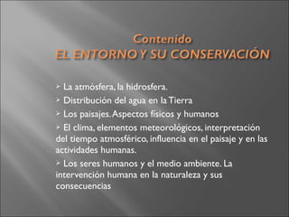  La atmósfera, la hidrosfera.
 Distribución del agua en la Tierra
 Los paisajes.Aspectos físicos y humanos
 El clima, elementos meteorológicos, interpretación
del tiempo atmosférico, influencia en el paisaje y en las
actividades humanas.
 Los seres humanos y el medio ambiente. La
intervención humana en la naturaleza y sus
consecuencias
 