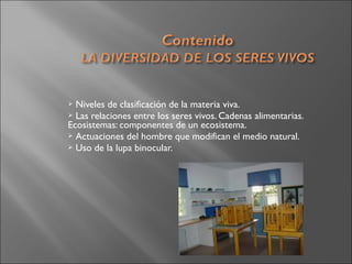  Niveles de clasificación de la materia viva.
 Las relaciones entre los seres vivos. Cadenas alimentarias.
Ecosistemas: componentes de un ecosistema.
 Actuaciones del hombre que modifican el medio natural.
 Uso de la lupa binocular.
 