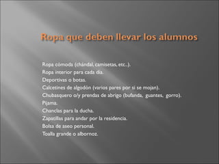 Ropa cómoda (chándal, camisetas, etc..).
Ropa interior para cada día.
Deportivas o botas.
Calcetines de algodón (varios pares por si se mojan).
Chubasquero o/y prendas de abrigo (bufanda, guantes, gorro).
Pijama.
Chanclas para la ducha.
Zapatillas para andar por la residencia.
Bolsa de aseo personal.
Toalla grande o albornoz.
 