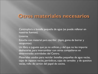 Cantimplora o botella pequeña de agua (se puede rellenar en
nuestras fuentes).
Linterna
Estuche con material para escribir  (lápiz, goma de borrar y
sacapuntas).
Un libro o juguete que ya no utilicen, y del que no les importe
deshacerse, para intercambiar con otros compañeros en
determinadas actividades del Centro.
Materiales usados para reciclar: botellas pequeñas de agua vacías,
cajas de zapatos vacías, periódicos, cajas de cereales  y de quesitos
vacías, rollo de cartón del papel de cocina.
 