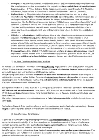 - Politiques : la Révolution culturelle a profondément divisé la population et la classe politique chinoises.
Elle a mis le pays au bord de la guerre civile. Elle engendre un divorce définitif entre le peuple chinois et
le communisme. « Si l’échec du Grand Bond a frappé le communisme au ventre, celui de la Révolution
culturelle l’a frappé à la tête. Il l’a ridiculisé et a menacé sa légitimité » (Jean-Luc Domenach)
- Diplomatiques : la Révolution culturelle engendre un isolement croissant du pays sur la scène
internationale. Peu d’Etats soutiennent la Chine maoïste. De nombreux Etats ne la reconnaissent pas. Le
seul pays communiste à la soutenir est l’Albanie. En Afrique, seule la Tanzanie copie son modèle
économique (doc 3 p 85). Durant la guerre du Vietnam, l’URSS s’impose comme le meilleur allié d’Hanoi
contre les Etats-Unis et affronte avec succès les troupes chinoises sur la frontière sino-soviétiques en
1969. Les Soviétiques laissent même filtrer des plans de frappe nucléaires contre la Chine… C’est la
raison pour laquelle, paradoxalement, Mao et Zhou Enlai se rapprochent des Etats-Unis au début des
années 70…
- Militaires et technologiques : La Chine dispose d’une armée très puissante numériquement mais qui
accuse un retard technologique important (elle dispose pourtant de l’arme nucléaire dès 1964)
notamment en raison, dans un premier temps, du refus de l’URSS de lui fournir des armes modernes,
puis de la fin de l’aide soviétique qui aurait pu aider la Chine à constituer un complexe militaro-industriel
destiné à équiper son armée. Par conséquent, la Chine n’a pas les moyens de s’opposer avec efficacité à
l’armée américaine ou soviétique, comme cela a été démontré à l’occasion du conflit frontalier de 1969.
- Démographiques : Entre 1950 et 1975, la Chine connait une forte croissance démographique (malgré
l’épisode du « Grand Bond en avant ») non maîtrisée (la population a quasiment doublé en 30 ans), ce
qui pose le problème de la disponibilité des ressources dans un pays très affaibli économiquement.
2) La fin de l’isolement et la sortie du maoïsme
La mort de Mao permet aux « réalistes » comme Deng Xiaoping de gouverner la Chine et de jouer un plus grand
rôle sur la scène internationale. Les « réalistes » donnent la priorité à la résolution des contraintes qui pèsent sur le
pays plutôt que de s’en tenir strictement à l’idéologie du régime.
Deng Xiaoping rompt avec la maoïsme en réhabilitant les victimes de la Révolution culturelle et en critiquant la
politique économique et sociale de Mao. Cependant la démaoïsation demeure très contrôlée et ne remet pas en
cause les principes fondamentaux du régime, et le parti communiste reste le seul autorisé. Il n’est pas question
d’accéder à des revendications démocratiques.
Sur le plan international, la fin du maoïsme et la politique d’ouverture des « réalistes » permet une normalisation
des relations avec les anciens ennemis : Inde, Japon, URSS, Etats-Unis (reconnaissance de la Chine communiste en
1978). Des accords pour la restitution de Hong-Kong sont conclus avec le Royaume-Uni et avec le Portugal pour
celle de Macao.
Elle intègre des organisations internationales comme le FMI et la Banque mondiale, symboles du capitalisme, en
1980-1981.
Sur le plan militaire, la Chine traditionnellement non-interventionniste soutien la dictature sanglante des Khmers
rouges au Cambodge entre 1975 et 1979 et envahit brièvement le Vietnam en 1979.
3) Les réformes de Deng Xiaoping
A partir de 1978, Deng Xiaoping lance le programme des « Quatre modernisations » (agriculture, industrie,
recherche, défense) dont l’objectif est de combler le retard de développement de la Chine et d’en faire une
véritable puissance, au même titre que les Quatre dragons capitalistes (Taïwan, Hong Kong, Corée du Sud,
Singapour) qui connaissent une forte croissance économique.
Les réformateurs chinois estiment que la survie du régime communiste passe par la croissance économique (c’est
ce que n’a pas su faire l’URSS). Il faut réconcilier la population avec le régime par la croissance économique pour
préserver la domination du parti communiste.
 