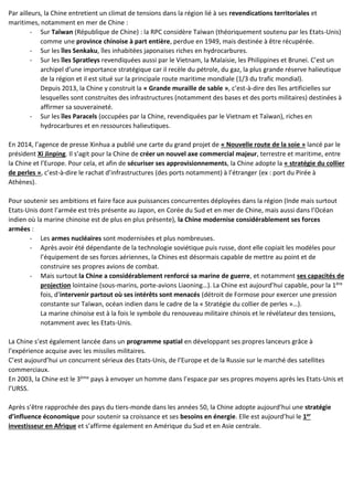 Par ailleurs, la Chine entretient un climat de tensions dans la région lié à ses revendications territoriales et
maritimes, notamment en mer de Chine :
- Sur Taïwan (République de Chine) : la RPC considère Taïwan (théoriquement soutenu par les Etats-Unis)
comme une province chinoise à part entière, perdue en 1949, mais destinée à être récupérée.
- Sur les îles Senkaku, îles inhabitées japonaises riches en hydrocarbures.
- Sur les îles Spratleys revendiquées aussi par le Vietnam, la Malaisie, les Philippines et Brunei. C’est un
archipel d’une importance stratégique car il recèle du pétrole, du gaz, la plus grande réserve halieutique
de la région et il est situé sur la principale route maritime mondiale (1/3 du trafic mondial).
Depuis 2013, la Chine y construit la « Grande muraille de sable », c’est-à-dire des îles artificielles sur
lesquelles sont construites des infrastructures (notamment des bases et des ports militaires) destinées à
affirmer sa souveraineté.
- Sur les îles Paracels (occupées par la Chine, revendiquées par le Vietnam et Taïwan), riches en
hydrocarbures et en ressources halieutiques.
En 2014, l’agence de presse Xinhua a publié une carte du grand projet de « Nouvelle route de la soie » lancé par le
président Xi Jinping. Il s’agit pour la Chine de créer un nouvel axe commercial majeur, terrestre et maritime, entre
la Chine et l’Europe. Pour cela, et afin de sécuriser ses approvisionnements, la Chine adopte la « stratégie du collier
de perles », c’est-à-dire le rachat d’infrastructures (des ports notamment) à l’étranger (ex : port du Pirée à
Athènes).
Pour soutenir ses ambitions et faire face aux puissances concurrentes déployées dans la région (Inde mais surtout
Etats-Unis dont l’armée est très présente au Japon, en Corée du Sud et en mer de Chine, mais aussi dans l’Océan
indien où la marine chinoise est de plus en plus présente), la Chine modernise considérablement ses forces
armées :
- Les armes nucléaires sont modernisées et plus nombreuses.
- Après avoir été dépendante de la technologie soviétique puis russe, dont elle copiait les modèles pour
l’équipement de ses forces aériennes, la Chines est désormais capable de mettre au point et de
construire ses propres avions de combat.
- Mais surtout la Chine a considérablement renforcé sa marine de guerre, et notamment ses capacités de
projection lointaine (sous-marins, porte-avions Liaoning…). La Chine est aujourd’hui capable, pour la 1ère
fois, d’intervenir partout où ses intérêts sont menacés (détroit de Formose pour exercer une pression
constante sur Taïwan, océan indien dans le cadre de la « Stratégie du collier de perles »…).
La marine chinoise est à la fois le symbole du renouveau militaire chinois et le révélateur des tensions,
notamment avec les Etats-Unis.
La Chine s’est également lancée dans un programme spatial en développant ses propres lanceurs grâce à
l’expérience acquise avec les missiles militaires.
C’est aujourd’hui un concurrent sérieux des Etats-Unis, de l’Europe et de la Russie sur le marché des satellites
commerciaux.
En 2003, la Chine est le 3ème pays à envoyer un homme dans l’espace par ses propres moyens après les Etats-Unis et
l’URSS.
Après s’être rapprochée des pays du tiers-monde dans les années 50, la Chine adopte aujourd’hui une stratégie
d’influence économique pour soutenir sa croissance et ses besoins en énergie. Elle est aujourd’hui le 1er
investisseur en Afrique et s’affirme également en Amérique du Sud et en Asie centrale.
 