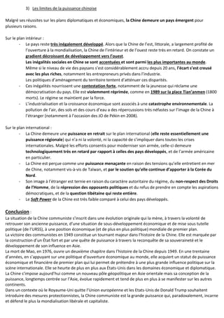 3) Les limites de la puissance chinoise
Malgré ses réussites sur les plans diplomatiques et économiques, la Chine demeure un pays émergent pour
plusieurs raisons.
Sur le plan intérieur :
- Le pays reste très inégalement développé. Alors que la Chine de l’est, littorale, a largement profité de
l’ouverture à la mondialisation, la Chine de l’intérieur et de l’ouest reste très en retard. On constate un
gradient décroissant de développement vers l’ouest.
Les inégalités sociales en Chine se sont accentuées et sont parmi les plus importantes au monde.
Même si le niveau de vie des paysans s’est considérablement accru depuis 20 ans, l’écart s’est creusé
avec les plus riches, notamment les entrepreneurs privés dans l’industrie.
Les politiques d’aménagement du territoire tentent d’atténuer ces disparités.
- Ces inégalités nourrissent une contestation forte, notamment de la jeunesse qui réclame une
démocratisation du pays. Elle est violemment réprimée, comme en 1989 sur la place Tian’anmen (1800
morts). Le régime se maintient par la force.
- L’industrialisation et la croissance économique sont associés à une catastrophe environnementale. La
pollution de l’air, des sols et des cours d’eau a des répercussions très néfastes sur l’image de la Chine à
l’étranger (notamment à l’occasion des JO de Pékin en 2008).
Sur le plan international :
- La Chine demeure une puissance en retrait sur le plan international (elle reste essentiellement une
puissance régionale) qui n’a ni la volonté, ni la capacité de s’impliquer dans toutes les crises
internationales. Malgré les efforts consentis pour moderniser son armée, celle-ci demeure
technologiquement très en retard par rapport à celles des pays développés, et de l’armée américaine
en particulier.
- La Chine est perçue comme une puissance menaçante en raison des tensions qu’elle entretient en mer
de Chine, notamment vis-à-vis de Taïwan, et par le soutien qu’elle continue d’apporter à la Corée du
Nord.
- Son image à l’étranger est ternie en raison du caractère autoritaire du régime, du non-respect des Droits
de l’Homme, de la répression des opposants politiques et du refus de prendre en compte les aspirations
démocratiques, et de la question tibétaine qui reste entière.
- Le Soft Power de la Chine est très faible comparé à celui des pays développés.
Conclusion :
La situation de la Chine communiste s’inscrit dans une évolution originale qui la mène, à travers la volonté de
retrouver son ancienne puissance, d’une situation de sous-développement économique et de mise sous tutelle
politique (de l’URSS), à une position économique (et de plus en plus politique) mondiale de premier plan.
La victoire des communistes en 1949 constitue un tournant majeur dans l’histoire de la Chine. Elle est marquée par
la construction d’un État fort et par une quête de puissance à travers la reconquête de sa souveraineté et le
développement de son influence en Asie.
La mort de Mao, en 1976, ouvre un deuxième chapitre dans l’histoire de la Chine depuis 1949. En une trentaine
d’années, en s’appuyant sur une politique d’ouverture économique au monde, elle acquiert un statut de puissance
économique et financière de premier plan qui lui permet de prétendre à une plus grande influence politique sur la
scène internationale. Elle se heurte de plus en plus aux États-Unis dans les domaines économique et diplomatique.
La Chine s’impose aujourd’hui comme un nouveau pôle géopolitique en Asie orientale mais sa conception de la
puissance, longtemps centrée sur l’Asie, évolue rapidement et tend de plus en plus à se manifester sur les autres
continents.
Dans un contexte où le Royaume-Uni quitte l’Union européenne et les Etats-Unis de Donald Trump souhaitent
introduire des mesures protectionnistes, la Chine communiste est la grande puissance qui, paradoxalement, incarne
et défend le plus la mondialisation libérale et capitaliste.
 