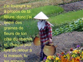 J’ai toujours su à propos de ta fêlure, donc j’ai semé des graines de fleurs de ton côté du chemin et, chaque jour, lors du retour à la maison, tu les arrosais… 