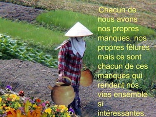 Chacun de nous avons nos propres manques, nos propres fêlures mais ce sont chacun de ces manques qui rendent nos vies ensemble  si intéressantes. 
