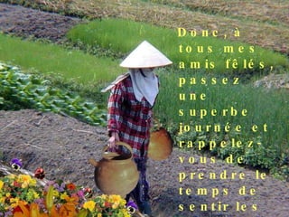 Donc, à tous mes amis fêlés, passez une superbe journée et rappelez-vous de prendre le temps de sentir les fleurs qui poussent sur votre côté du chemin ! 