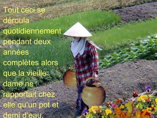 Tout ceci se déroula quotidiennement pendant deux années complètes alors que la vieille dame ne rapportait chez elle qu’un pot et demi d’eau. 