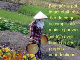 Bien sûr le pot intact était très  fier de ce qu’il accomplissait mais le pauvre  pot fêlé avait honte de ses propres imperfections. 