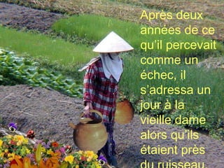 Après deux années de ce qu’il percevait comme un échec, il s’adressa un jour à la vieille dame alors qu’ils étaient près du ruisseau. 