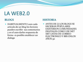 LA WEB2.0
BLOGS HISTORIA
 HABITUALMENTE Loen cada
articulo de un blog los lectores
pueden escribir sus comentarios
y en el auto darles respuesta de
forma es posible establecer un
dialogo
 ANTES DE Q LOS BLOGS SE
HICIERAN POPULARES
EXISTERION COMUNIDADES
DIGITALES COMO USE NET
XRT LISTAS DE CORREO
ELECTRONICO Y BBS ENLOS
AÑOS 90
 