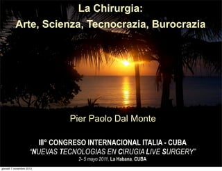 La Chirurgia:
Arte, Scienza, Tecnocrazia, Burocrazia

Pier Paolo Dal Monte
III° CONGRESO INTERNACIONAL ITALIA - CUBA
“NUEVAS TECNOLOGIAS EN CIRUGIA LIVE SURGERY”
2- 5 mayo 2011, La Habana, CUBA

giovedì 7 novembre 2013

 