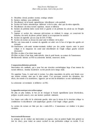 http://www.MedeSpace.net
Share what you know, learn what you don't
1- Décubitus dorsal, position rectum, sondage urinaire
2- Incision médiane sous ombilicale
3- Décollement de la boucle sigmoïdienne (décollement colo-pariétal).
4- Section de l’artère mésentérique inférieure et de la veine, ainsi que du méso-sigmoïde.
5- Décollement du méso-rectum supérieur, moyen et inférieur
6- Incision du péritoine latéro rectal droit et gauche et du péritoine du cul-de-sac de Douglas
en avant
7- Ligature et section des vaisseaux péri-rectaux en réalisant le curage, en conservant les
branches des nerfs du plexus pelvien latéral et en respectant les uretères
8- Section du sigmoïde par un coup de GIA 55 Bleu
9- Section du rectum au dessus du canal anal et ablation de la pièce
10- Par voie trans-anale le sommet du sigmoïde est attiré vers le bas et la ligne des agrafes est
réséquée
11- Anastomose colo-anale termino-terminale réalisée par des points séparés entre la paroi
colique et la muqueuse du canal anal (décollement de l’angle colique gauche souvent
nécessaire)
12- Mise en place d’un drain trans-anal
13- Mise en place d’une lame multi-tubulée dans le petit bassin, au contact de l’anastomose
14- Iléostomie latérale en FID ou colostomie latérale, transverse droite
L’amputationabdomino-périnéale
Intervention très mutilante, qui a pour but une résection carcinologique large d’une tumeur du
rectum inférieur, étendue localement ou très proche de la marge anale.
On supprime l’anus, le canal anal et rectum. Les plans musculaires du pelvis sont fermés avec
une tension certaine, ainsi que le plan cutané. Ceci provoque souvent des désunions, des
abcès, des retards à la cicatrisation, aggravés par un état de dénutrition ou une radiothérapie.
La colostomie est terminale et définitive en FIG.
Lasigmoïdectomieparvoiecoelioscopique
De plus en plus réalisée, le but est de réséquer la boucle sigmoïdienne (pour diverticulose,
polypes ou petit cancer), avec une incision pariétale minimale.
Les étapes sont celles de la colectomie gauche, alors que le niveau de la résection colique va
conditionner le décollement colo-épiplooïque gauche et de l’angle colique gauche.
La section du rectum est faite par des « endo-GIA ». L’anastomose est réalisée à la pince
circulaire.
InterventiondeHartmann
Le principe est de réaliser une intervention en urgence, chez un patient fragile (état général ou
état de choc), pour traiter un cancer occlusif ou une perforation colique ou rectale. Il est
 