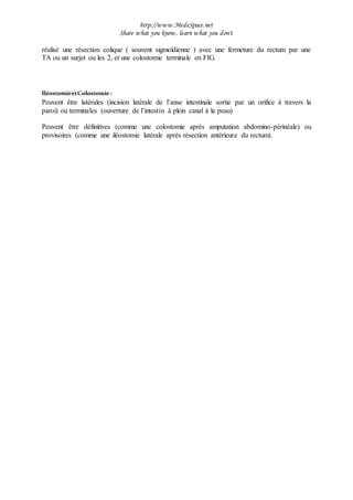 http://www.MedeSpace.net
Share what you know, learn what you don't
réalisé une résection colique ( souvent sigmoïdienne ) avec une fermeture du rectum par une
TA ou un surjet ou les 2, et une colostomie terminale en FIG.
IléostomieetColostomie:
Peuvent être latérales (incision latérale de l’anse intestinale sortie par un orifice à travers la
paroi) ou terminales (ouverture de l’intestin à plein canal à la peau)
Peuvent être définitives (comme une colostomie après amputation abdomino-périnéale) ou
provisoires (comme une iléostomie latérale après résection antérieure du rectum).
 