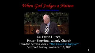 When God Judges a Nation
1
From the Sermon Series, “The Church in Babylon”
Delivered Sunday, November 10, 2013
Dr. Erwin Lutzer,
Pastor Emeritus, Moody Church
When God Judges the Nations
 