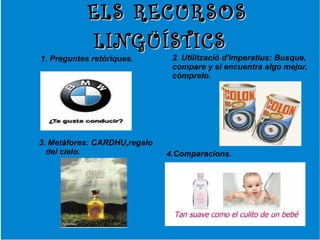 ELS RECURSOS
            LINGÜÍSTICS
1. Preguntes retòriques.       2. Utilització d'imperatius: Busque,
                               compare y si encuentra algo mejor,
                               cómprelo.




3. Metàfores: CARDHU,regalo
  del cielo.                  4.Comparacions.
 