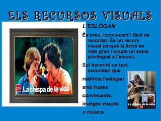 ELS RECURSOS VISUALS
          L'ESLÒGAN
          És breu, convincent i fàcil de
            recordar. És un recurs
            visual perquè la lletra és
            més gran i ocupa un espai
            privilegiat a l'anunci.
          Sol haver-hi un text
            secundari que
          reafirma l'eslògan
          amb frases
          convincents,
          imatges visuals
          o música.
 