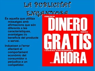 LA PUBLICITAT
               ENGANYOSA
És aquella que utilitza
  missatges amb
  afirmacions que són
  diferents a les
  característiques,
  avantatges i/o
  beneficis del producte
  o servei.
Indueixen a l'error
  afectant el
  comportament
  econòmic del
  consumidor o
  perjudica a un
  competidor.
 