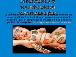 INFORMACIÓ O
               MANIPULACIÓ?
La publicitat MANIPULACIÓ!!!! exaltant les
              ens dóna a conèixer un producte
 seves qualitats i incitant el seu consum a un espectador
 específic, que el compra per la manera en què s'anuncia,
 per tant, és manipulat. Hi ha arguments a favor i en contra.
 