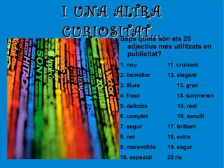 I UNA ALTRA
CURIOSITAT...són els 20
       Saps quins
             adjectius més utilitzats en
             publicitat?
          1. nou          11. cruixent
          2. bo/millor    12. elegant
          3. lliure          13. gran
          4. fresc           14. sorprenen
          5. deliciós         15. real
          6. complet          16. senzill
          7. segur        17. brillant
          8. net          18. extra
          9. meravellós   19. segur
          10. especial    20 ric
 