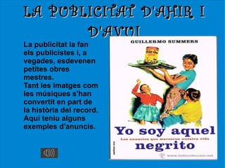 LA PUBLICITAT D'AHIR I
       D'AVUI
La publicitat la fan
els publicistes i, a
vegades, esdevenen
petites obres
mestres.
Tant les imatges com
les músiques s'han
convertit en part de
la història del record.
Aquí teniu alguns
exemples d'anuncis.
 