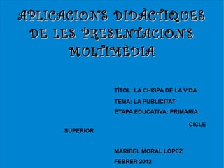 APLICACIONS DIDÀC TIQUES
 DE LES PRESENTACIONS
      MULTIMÈDIA

                TÍTOL: LA CHISPA DE LA VIDA
                TEMA: LA PUBLICITAT
                ETAPA EDUCATIVA: PRIMÀRIA

                                        CICLE
     SUPERIOR


                MARIBEL MORAL LÓPEZ
                FEBRER 2012
 