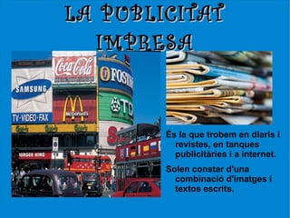 LA PUBLICITAT
   IMPRESA



        És la que trobem en diaris i
          revistes, en tanques
          publicitàries i a internet.
        Solen constar d'una
          combinació d'imatges i
          textos escrits.
 