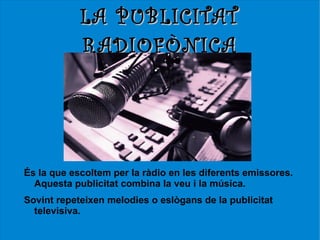 LA PUBLICITAT
            RADIOFÒNICA




És la que escoltem per la ràdio en les diferents emissores.
  Aquesta publicitat combina la veu i la música.
Sovint repeteixen melodies o eslògans de la publicitat
  televisiva.
 