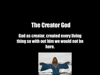 The Creator God   God as creator, created every living thing so with out him we would not be here. 