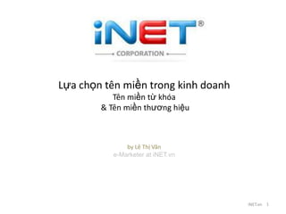 Lựa chọn tên miền trong kinh doanh
           Tên miền từ khóa
        & Tên miền thƣơng hiệu



               by Lê Thị Vân
           e-Marketer at iNET.vn




                                     iNET.vn 1
 