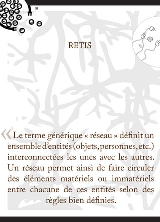 10




                  RETIS




« Le terme générique « réseau » définit un
ensemble d’entités (objets, personnes, etc.)
interconnectées les unes avec les autres.
Un réseau permet ainsi de faire circuler
des éléments matériels ou immatériels
entre chacune de ces entités selon des
          règles bien définies.
 