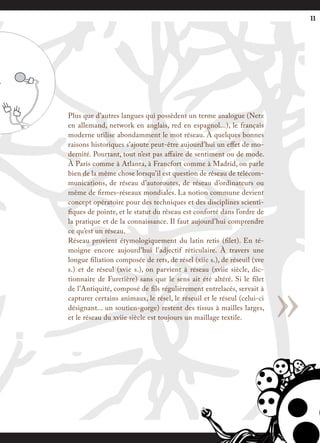 11




Plus que d’autres langues qui possèdent un terme analogue (Netz
en allemand, network en anglais, red en espagnol...), le français
moderne utilise abondamment le mot réseau. À quelques bonnes
raisons historiques s’ajoute peut-être aujourd’hui un effet de mo-
dernité. Pourtant, tout n’est pas affaire de sentiment ou de mode.
À Paris comme à Atlanta, à Francfort comme à Madrid, on parle
bien de la même chose lorsqu’il est question de réseau de télécom-
munications, de réseau d’autoroutes, de réseau d’ordinateurs ou
même de firmes-réseaux mondiales. La notion commune devient
concept opératoire pour des techniques et des disciplines scienti-
fiques de pointe, et le statut du réseau est conforté dans l’ordre de
la pratique et de la connaissance. Il faut aujourd’hui comprendre
ce qu’est un réseau.
Réseau provient étymologiquement du latin retis (filet). En té-
moigne encore aujourd’hui l’adjectif réticulaire. À travers une
longue filiation composée de rets, de résel (xiie s.), de réseuil (xve




                                                                         »
s.) et de réseul (xvie s.), on parvient à réseau (xviie siècle, dic-
tionnaire de Furetière) sans que le sens ait été altéré. Si le filet
de l’Antiquité, composé de fils régulièrement entrelacés, servait à
capturer certains animaux, le résel, le réseuil et le réseul (celui-ci
désignant... un soutien-gorge) restent des tissus à mailles larges,
et le réseau du xviie siècle est toujours un maillage textile.
 