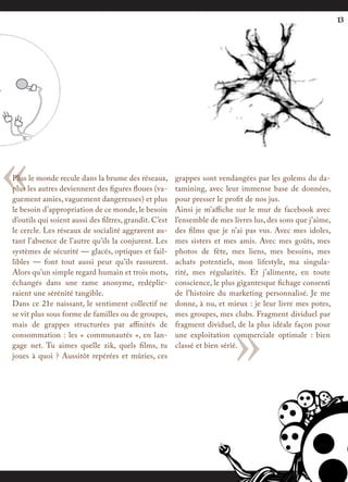 13




«
Plus le monde recule dans la brume des réseaux,
plus les autres deviennent des figures floues (va-
guement amies, vaguement dangereuses) et plus
le besoin d’appropriation de ce monde, le besoin
d’outils qui soient aussi des filtres, grandit. C’est
                                                        grappes sont vendangées par les golems du da-
                                                        tamining, avec leur immense base de données,
                                                        pour presser le profit de nos jus.
                                                        Ainsi je m’affiche sur le mur de facebook avec
                                                        l’ensemble de mes livres lus, des sons que j’aime,
le cercle. Les réseaux de socialité aggravent au-       des films que je n’ai pas vus. Avec mes idoles,
tant l’absence de l’autre qu’ils la conjurent. Les      mes sisters et mes amis. Avec mes goûts, mes
systèmes de sécurité — glacés, optiques et fail-        photos de fête, mes liens, mes besoins, mes
libles — font tout aussi peur qu’ils rassurent.         achats potentiels, mon lifestyle, ma singula-
Alors qu’un simple regard humain et trois mots,         rité, mes régularités. Et j’alimente, en toute
échangés dans une rame anonyme, redéplie-               conscience, le plus gigantesque fichage consenti
raient une sérénité tangible.                           de l’histoire du marketing personnalisé. Je me
Dans ce 21e naissant, le sentiment collectif ne         donne, à nu, et mieux : je leur livre mes potes,




                                                                          »
se vit plus sous forme de familles ou de groupes,       mes groupes, mes clubs. Fragment dividuel par
mais de grappes structurées par affinités de            fragment dividuel, de la plus idéale façon pour
consommation : les « communautés », en lan-             une exploitation commerciale optimale : bien
gage net. Tu aimes quelle zik, quels films, tu          classé et bien sérié.
joues à quoi ? Aussitôt repérées et mûries, ces
 