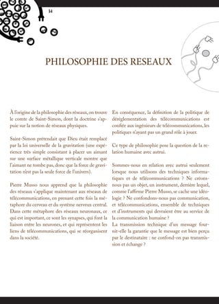14




                 PHILOSOPHIE DES RESEAUX



À l’origine de la philosophie des réseaux, on trouve En conséquence, la définition de la politique de
le comte de Saint-Simon, dont la doctrine s’ap- déréglementation des télécommunications est
puie sur la notion de réseaux physiques.             confiée aux ingénieurs de télécommunications, les
                                                     politiques n’ayant pas un grand rôle à jouer.
Saint-Simon prétendait que Dieu était remplacé
par la loi universelle de la gravitation (une expé- Ce type de philosophie pose la question de la re-
rience très simple consistant à placer un aimant lation humaine avec autrui.
sur une surface métallique verticale montre que
l’aimant ne tombe pas, donc que la force de gravi- Sommes-nous en relation avec autrui seulement
tation n’est pas la seule force de l’univers).       lorsque nous utilisons des techniques informa-
                                                     tiques et de télécommunications ? Ne créons-
Pierre Musso nous apprend que la philosophie nous pas un objet, un instrument, derrière lequel,
des réseaux s’applique maintenant aux réseaux de comme l’affirme Pierre Musso, se cache une idéo-
télécommunications, en prenant cette fois la mé- logie ? Ne confondons-nous pas communication,
taphore du cerveau et du système nerveux central. et télécommunications, ensemble de techniques
Dans cette métaphore des réseaux neuronaux, ce et d’instruments qui devraient être au service de
qui est important, ce sont les synapses, qui font la la communication humaine ?
liaison entre les neurones, et qui représentent les La transmission technique d’un message four-
liens de télécommunications, qui se réorganisent nit-elle la garantie que le message est bien perçu
dans la société.                                     par le destinataire : ne confond-on pas transmis-
                                                     sion et échange ?
 