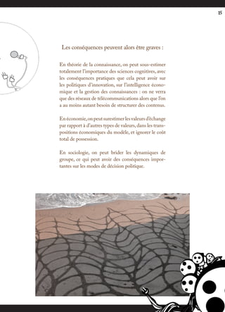 15




 Les conséquences peuvent alors être graves :

En théorie de la connaissance, on peut sous-estimer
totalement l’importance des sciences cognitives, avec
les conséquences pratiques que cela peut avoir sur
les politiques d’innovation, sur l’intelligence écono-
mique et la gestion des connaissances : on ne verra
que des réseaux de télécommunications alors que l’on
a au moins autant besoin de structurer des contenus.

En économie, on peut surestimer les valeurs d’échange
par rapport à d’autres types de valeurs, dans les trans-
positions économiques du modèle, et ignorer le coût
total de possession.

En sociologie, on peut brider les dynamiques de
groupe, ce qui peut avoir des conséquences impor-
tantes sur les modes de décision politique.
 