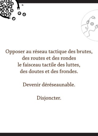 16




Opposer au réseau tactique des brutes,
      des routes et des rondes
    le faisceau tactile des luttes,
     des doutes et des frondes.

        Devenir déréseaunable.

             Disjoncter.
 