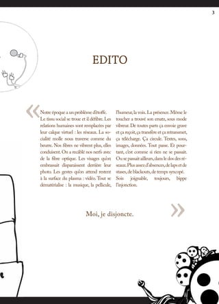 3




                               EDITO



«
Notre époque a un problème d’étoffe.
Le tissu social se troue et il défibre. Les
relations humaines sont remplacées par
leur calque virtuel : les réseaux. La so-
cialité molle nous traverse comme du
                                              l’humeur, la voix. La présence. Même le
                                              toucher a trouvé son ersatz, sous mode
                                              vibreur. De toutes parts ça envoie grave
                                              et ça reçoit, ça transfère et ça retransmet,
                                              ça télécharge. Ça circule. Textes, sons,
beurre. Nos fibres ne vibrent plus, elles     images, données. Tout passe. Et pour-
conduisent. On a recâblé nos nerfs avec       tant, c’est comme si rien ne se passait.
de la fibre optique. Les visages qu’on        Ou se passait ailleurs, dans le dos des ré-
embrassait disparaissent derrière leur        seaux. Plus assez d’absences, de laps et de
photo. Les gestes qu’on attend restent        stases, de blackouts, de temps syncopé.
à la surface du plasma : vidéo. Tout se       Sois joignable, toujours, bippe
dématérialise : la musique, la pellicule,     l’injonction.




                           Moi, je disjoncte.                                 »
 