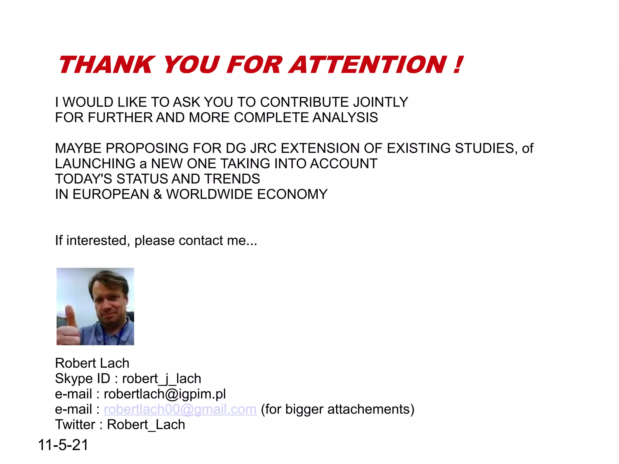 THANK YOU FOR ATTENTION !
  I WOULD LIKE TO ASK YOU TO CONTRIBUTE JOINTLY
  FOR FURTHER AND MORE COMPLETE ANALYSIS

  MAYBE PROPOSING FOR DG JRC EXTENSION OF EXISTING STUDIES, of
  LAUNCHING a NEW ONE TAKING INTO ACCOUNT
  TODAY'S STATUS AND TRENDS
  IN EUROPEAN & WORLDWIDE ECONOMY


  If interested, please contact me...




  Robert Lach
  Skype ID : robert_j_lach
  e-mail : robertlach@igpim.pl
  e-mail : robertlach00@gmail.com (for bigger attachements)
  Twitter : Robert_Lach
11-5-21
 
