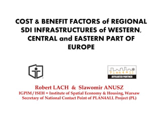 COST & BENEFIT FACTORS of REGIONAL
 SDI INFRASTRUCTURES of WESTERN,
   CENTRAL and EASTERN PART OF
              EUROPE




        Robert LACH & Slawomir ANUSZ
IGPIM / ISEH = Institute of Spatial Economy & Housing, Warsaw
 Secretary of National Contact Point of PLAN4ALL Project (PL)
 