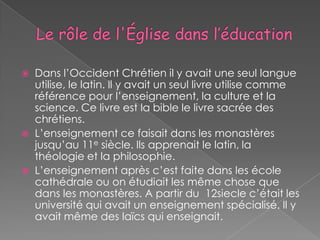    Dans l’Occident Chrétien il y avait une seul langue
    utilise, le latin. Il y avait un seul livre utilise comme
    référence pour l’enseignement, la culture et la
    science. Ce livre est la bible le livre sacrée des
    chrétiens.
   L’enseignement ce faisait dans les monastères
    jusqu’au 11e siècle. Ils apprenait le latin, la
    théologie et la philosophie.
   L’enseignement après c’est faite dans les école
    cathédrale ou on étudiait les même chose que
    dans les monastères. A partir du 12siecle c’était les
    université qui avait un enseignement spécialisé. Il y
    avait même des laïcs qui enseignait.
 