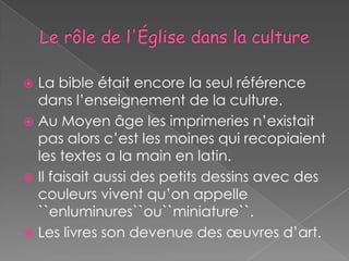  La bible était encore la seul référence
  dans l’enseignement de la culture.
 Au Moyen âge les imprimeries n’existait
  pas alors c’est les moines qui recopiaient
  les textes a la main en latin.
 Il faisait aussi des petits dessins avec des
  couleurs vivent qu’on appelle
  ``enluminures``ou``miniature``.
 Les livres son devenue des œuvres d’art.
 